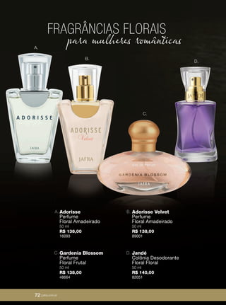 72 | jafrausa.com
Adorisse Velvet
Perfume
Floral Amadeirado
50 ml
R$ 138,00
89001
B.Adorisse
Perfume
Floral Amadeirado
50 ml
R$ 138,00
16093
A.
Jandé
Colônia Desodorante
Floral Floral
50 ml
R$ 140,00
82051
D.Gardenia Blossom
Perfume
Floral Frutal
50 ml
R$ 138,00
48664
C.
FRAGRÂNCIAS FLORAIS
para mulheres românticas
B.
A.
C.
D.
72 | jafra.com.br
 
