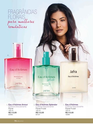 74 | jafrausa.com
A.
B.
C.
A. Eau d’Arômes Amour
Colônia Desodorante
Floral
100 ml
R$ 112,00
82993
B. Eau d’Arômes Splendor
Colônia Desodorante
Floral Frutal
100 ml
R$ 112,00
83107
C. Eau d’Arômes
Colônia Desodorante
Floral Frutal
100 ml
R$ 112,00
16089
FRAGRÂNCIAS
FLORAIS
para mulheres
românticas
74 | jafra.com.br
 