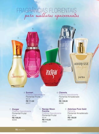 76 | jafrausa.com
A.
C.
D.
E.
Navigo Moon
Femme
Colônia Desodorante
Floriental Frutal
50 ml
R$ 110,00
48446
D. Adorisse Pure Gold
Perfume
Floriental Amadeirado
50 ml
R$ 138,00
88991
E.
B.
Zoogar
Colônia Desodorante
Floriental Frutal
50 ml
R$ 108,00
82009
C.
Claresta
Colônia Desodorante
Floriental Amadeirado
50 ml
R$ 138,00
82086
B.Sunsari
Colônia Desodorante
Floriental Frutal
50 ml
R$ 111,00
82227
A.
FRAGRÂNCIAS FLORIENTAIS
para mulheres apaixonantes
76 | jafra.com.br
 