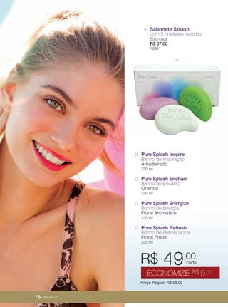 78 | jafrausa.com
A. Sabonete Splash
com 3 unidades sortidas
60 g cada
R$ 37,00
16341
Pure Splash Inspire
Banho de Inspiração
Amadeirado
230 ml
B.
Preço Regular R$ 58,00
R$ 49,00
ECONOMIZE R$ 9,00
cada
Pure Splash Energize
Banho de Energia
Floral Aromático
230 ml
D.
Pure Splash Enchant
Banho de Encanto
Oriental
230 ml
C.
Pure Splash Refresh
Banho de Refrescância
Floral Frutal
230 ml
E.
A.
78 | jafra.com.br
 