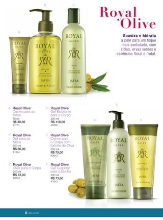 8 | jafrausa.com
Suaviza e hidrata
a pele para um toque
mais aveludado, com
citrus, ervas verdes e
essências floral e frutal.
A.
B. C.
D.
E.
F.
Royal
Olive
A. Royal Olive
Creme para as
Mãos
75 ml
R$ 40,00
83771
B. Royal Olive
Gel para as
Mãos
250 ml
R$ 66,00
81644
E. Royal Olive
Creme para
o Corpo com
Extrato de Oliva
250 ml
R$ 75,00
80643
D. Royal Olive
Gel Esfoliante
para o Corpo
200 ml
R$ 110,00
48262
C. Royal Olive
Óleo para o Corpo
250 ml
R$ 73,00
80634
F. Royal Olive
Gel Corporal
para o Banho
200 ml
R$ 73,00
81643
8 | jafra.com.br
 