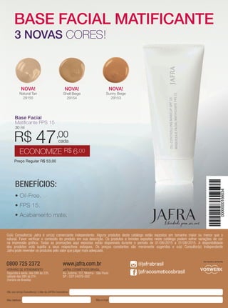 80 | jafrausa.com
Preço Regular R$ 53,00
R$43,00
ECONOMIZE R$10,00
cada
NOVA!
Shell Beige
29154
NOVA!
Sunny Beige
29153
NOVA!
Natural Tan
29155
Base FacialBase Facial
Matiﬁcante FPS 15Matiﬁcante FPS 15
30 ml
Preço Regular R$ 53,00
R$ 47,00
ECONOMIZE R$ 6,00
cada
BENEFÍCIOS:
• Oil-Free.
• FPS 15.
• Acabamento mate.
BASE FACIAL MATIFICANTE
3 NOVAS CORES!
Olá, sou um(a) Consultor(a) | Líder da JAFRA Cosméticos
Meu telefone Meu e-mail
O(A) Consultor(a) Jafra é um(a) comerciante independente. Alguns produtos deste catálogo estão expostos em tamanho maior ou menor que o
natural. Favor veriﬁcar o conteúdo do produto em sua descrição. Os produtos e brindes expostos neste catálogo podem sofrer variações de cor
na impressão gráﬁca. Todas as promoções aqui expostas estão disponíveis durante o período de 01/08/2015 a 31/08/2015. A disponibilidade
dos produtos está sujeita a seus respectivos estoques. Os preços constantes são meramente sugeridos e o(a) Consultor(a) Independente
Jafra pode revender os produtos pelo valor que julgar mais adequado.
Um membro da família
@jafrabrasil
/jafracosmeticosbrasil
HORÁRIO DE ATENDIMENTO
Segunda a sexta, das 08h às 22h,
sábado das 08h às 21h
(horário de Brasília)
0800 725 2372
JAFRA COSMÉTICOS BRASIL
Av. Jurema, 137, Moema - São Paulo
SP - CEP 04079-002
www.jafra.com.br
 