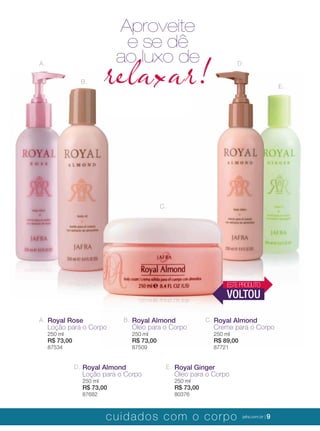 XXXXX | jafrausa.com | 9
A.
B.
C.
D.
E.
Aproveite
relaxar!
e se dê
ao luxo de
A. Royal Rose
Loção para o Corpo
250 ml
R$ 73,00
87534
B. Royal Almond
Óleo para o Corpo
250 ml
R$ 73,00
87509
C. Royal Almond
Creme para o Corpo
250 ml
R$ 89,00
87721
D. Royal Almond
Loção para o Corpo
250 ml
R$ 73,00
87682
E. Royal Ginger
Óleo para o Corpo
250 ml
R$ 73,00
80376
ESTEPRODUTO
VOLTOU
cuidados com o corpo jafra.com.br | 9
 