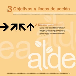 10
Objetivos y líneas de acción3
Objetivo general
Promover el desarrollo integrado de iniciativas de
educación para la conservación de los recursos na-
turales y la promoción del desarrollo sostenible en
el ámbito de la comunidad educativa andaluza, al
objeto de contribuir a una sociedad más proambien-
tal, justa y solidaria.
A
 