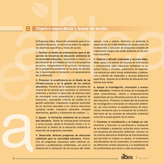 1 P r o g r a m a11
El Programa Aldea, Educación Ambiental para la Co-
munidad Educativa, se estructura sobre los siguien-
tes objetivos específicos y líneas de acción:
1. Facilitar el diseño de orientaciones para el de-
sarrollo de iniciativas de educación ambiental en
la comunidad educativa, impulsando el diseño y la
planificación de actividades en torno a los proyectos
de centro, integrándolas en el currículo, incorporan-
do la perspectiva ambiental en la toma de decisio-
nes e incentivando la formación y el asesoramiento
del profesorado.
2. Promover la ecoeficiencia en el diseño de las
infraestructuras y en la gestión de los centros
educativos. Fomento de la realización de planes de
mejora de los centros para aumentar la coherencia
ambiental y facilitar el desarrollo de distintos tipos
de estrategias como ecoauditorías y proyectos de
innovación, articulando criterios de calidad en la
gestión sostenible, impulsando la gestión sostenible
de los servicios asociados a los centros educativos
(compras verdes, transporte sostenible, energías
alternativas, gestión y tratamiento de residuos...).
3. Apoyar la formación ambiental de la comuni-
dad educativa. Diseño de orientaciones formativas
a varias escalas, desde la formación inicial y la in-
troducción al ámbito de la educación ambiental al
desarrollo de programas avanzados.
4. Desarrollar diversos programas de educación
ambiental para la comunidad educativa. Promo-
ción de programas educativos sobre distintos es-
cenarios y problemáticas ambientales, así como el
fomento de la utilización de los recursos del medio
natural, rural y urbano. Asimismo, se pretende la
potenciación de la Red Andaluza de Ecoescuelas con
el desarrollo y ejecución de propuestas estables de
tratamiento integral del medio ambiente en los cen-
tros educativos.
5. Elaborar y difundir materiales y recursos didác-
ticos. Apoyo a la edición de recursos de información
y comunicación sobre educación ambiental en so-
portes físicos y virtuales, publicación de experien-
cias educativas sobre temas ambientales y elabora-
ción y edición de materiales y recursos didácticos
específicos. Impulso de la Revista de Educación Am-
biental Aula Verde.
6. Apoyar la investigación, innovación y evalua-
ción educativa. Fomento de líneas de investigación
sobre conocimientos, valores y comportamientos
ambientales de los diferentes actores de la comuni-
dad educativa. Promover el desarrollo de proyectos
de investigación e innovación en educación ambien-
tal, así como facilitar el establecimiento de meca-
nismos necesarios para la evaluación de la efectivi-
dad tanto de las acciones de educación ambiental
como de la propia gestión de la misma.
7. Fomentar la coordinación y el trabajo en red.
Incentivar y favorecer la coordinación y realización
de actividades y proyectos conjuntos entre centros
con proyectos de educación ambiental. Generar en
los centros educativos dinámicas de funcionamiento
que permitan el trabajo en equipo, el tratamiento
interdisciplinar de los contenidos, la conexión entre
los diferentes niveles educativos y la estabilidad de
los profesionales que llevan a cabo los proyectos.
B Objetivo específicos y líneas de acción
 