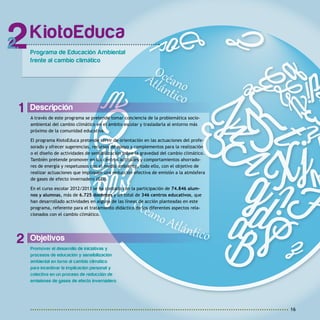 16
Objetivos
Promover el desarrollo de iniciativas y
procesos de educación y sensibilización
ambiental en torno al cambio climático
para incentivar la implicación personal y
colectiva en un proceso de reducción de
emisiones de gases de efecto invernadero.
Descripción
A través de este programa se pretende tomar conciencia de la problemática socio-
ambiental del cambio climático en el ámbito escolar y trasladarla al entorno más
próximo de la comunidad educativa.
El programa KiotoEduca pretende servir de orientación en las actuaciones del profe-
sorado y ofrecer sugerencias, recursos de apoyo y complementos para la realización
o el diseño de actividades de sensibilización sobre la gravedad del cambio climático.
También pretende promover en los centros actitudes y comportamientos ahorrado-
res de energía y respetuosos con el medio ambiente, todo ello, con el objetivo de
realizar actuaciones que impliquen una reducción efectiva de emisión a la atmósfera
de gases de efecto invernadero (GEI).
En el curso escolar 2012/2013 se ha contado con la participación de 74.846 alum-
nos y alumnas, más de 6.725 docentes y un total de 346 centros educativos, que
han desarrollado actividades en alguna de las líneas de acción planteadas en este
programa, referente para el tratamiento didáctico de los diferentes aspectos rela-
cionados con el cambio climático.
KiotoEduca
Programa de Educación Ambiental
frente al cambio climático
2
1
2
 