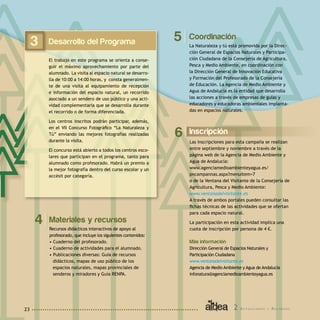 2 A c t u a c i o n e s y R e c u r s o s23
Coordinación
La Naturaleza y tú está promovida por la Direc-
ción General de Espacios Naturales y Participa-
ción Ciudadana de la Consejería de Agricultura,
Pesca y Medio Ambiente, en coordinación con
la Dirección General de Innovación Educativa
y Formación del Profesorado de la Consejería
de Educación. La Agencia de Medio Ambiente y
Agua de Andalucía es la entidad que desarrolla
las acciones a través de empresas de guías y
educadores y educadoras ambientales implanta-
das en espacios naturales.
5
Materiales y recursos
Recursos didácticos interactivos de apoyo al
profesorado, que incluye los siguientes contenidos:
• Cuaderno del profesorado.
• Cuaderno de actividades para el alumnado.
• Publicaciones diversas: Guía de recursos
didácticos, mapas de uso público de los
espacios naturales, mapas provinciales de
senderos y miradores y Guía RENPA.
4
Desarrollo del Programa
El trabajo en este programa se orienta a conse-
guir el máximo aprovechamiento por parte del
alumnado. La visita al espacio natural se desarro-
lla de 10:00 a 14:00 horas, y consta generalmen-
te de una visita al equipamiento de recepción
e información del espacio natural, un recorrido
asociado a un sendero de uso público y una acti-
vidad complementaria que se desarrolla durante
el recorrido o de forma diferenciada.
Los centros inscritos podrán participar, además,
en el VII Concurso Fotográfico “La Naturaleza y
Tú” enviando las mejores fotografías realizadas
durante la visita.
El concurso está abierto a todos los centros esco-
lares que participan en el programa, tanto para
alumnado como profesorado. Habrá un premio a
la mejor fotografía dentro del curso escolar y un
accésit por categoría.
3
Inscripción
Las inscripciones para esta campaña se realizan
entre septiembre y noviembre a través de la
página web de la Agencia de Medio Ambiente y
Agua de Andalucía:
www.agenciamedioambienteyagua.es/
pncampannas.aspx?menuitem=7
o de la Ventana del Visitante de la Consejería de
Agricultura, Pesca y Medio Ambiente:
www.ventanadelvisitante.es
A través de ambos portales pueden consultar las
fichas técnicas de las actividades que se ofertan
para cada espacio natural.
La participación en esta actividad implica una
cuota de inscripción por persona de 4 €.
Más información	
Dirección General de Espacios Naturales y
Participación Ciudadana
www.ventanadelvisitante.es
Agencia de Medio Ambiente y Agua de Andalucía
infonatura@agenciamedioambienteyagua.es
6
 