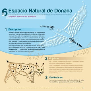 24
1 Descripción
El Espacio Natural de Doñana desarrolla con los municipios de
su comarca un programa de Educación Ambiental. A través del
mismo, el alumnado conoce y aprende cuestiones relativas a
su entorno inmediato a la vez que toma conciencia de la gran
responsabilidad que entraña vivir en esta zona y del compro-
miso que todas y todos debemos asumir para conservar este
territorio Patrimonio de la Humanidad.
Este programa tiene gran incidencia en la zona, propiciando
en el curso escolar 2012/2013 la participación de 5.925 alum-
nos y alumnas y 311 docentes, pertenecientes a 62 centros
educativos del ámbito del espacio natural.
Espacio Natural de Doñana
Programa de Educación Ambiental
6
2 Objetivos
Dar a conocer el patrimonio de Doñana y fomentar actitudes
y acciones respetuosas con el entorno.
Crear y fomentar la conciencia de pertenencia a la comarca
de Doñana; tratar aspectos relacionados con la problemáti-
ca ambiental que afecta a este ámbito y profundizar en los
compromisos que debemos asumir para tratar de invertir
esta tendencia.
Destinatarios
Centros docentes sostenidos con fondos públicos de todos
los municipios que conforman la comarca de Doñana.
3
 