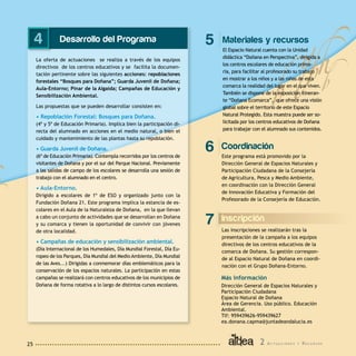 2 A c t u a c i o n e s y R e c u r s o s25
Desarrollo del Programa
La oferta de actuaciones se realiza a través de los equipos
directivos de los centros educativos y se facilita la documen-
tación pertinente sobre las siguientes acciones: repoblaciones
forestales “Bosques para Doñana”; Guarda Juvenil de Doñana;
Aula-Entorno; Pinar de la Algaida; Campañas de Educación y
Sensibilización Ambiental.
Las propuestas que se pueden desarrollar consisten en:
• Repoblación Forestal: Bosques para Doñana.
(4º y 5º de Educación Primaria). Implica bien la participación di-
recta del alumnado en acciones en el medio natural, o bien el
cuidado y mantenimiento de las plantas hasta su repoblación.
• Guarda Juvenil de Doñana.
(6º de Educación Primaria). Contempla recorridos por los centros de
visitantes de Doñana y por el sur del Parque Nacional. Previamente
a las salidas de campo de los escolares se desarrolla una sesión de
trabajo con el alumnado en el centro.
• Aula-Entorno.
Dirigido a escolares de 1º de ESO y organizado junto con la
Fundación Doñana 21. Este programa implica la estancia de es-
colares en el Aula de la Naturaleza de Doñana, en la que llevan
a cabo un conjunto de actividades que se desarrollan en Doñana
y su comarca y tienen la oportunidad de convivir con jóvenes
de otra localidad.
• Campañas de educación y sensibilización ambiental.
(Día Internacional de los Humedales, Día Mundial Forestal, Día Eu-
ropeo de los Parques, Día Mundial del Medio Ambiente, Día Mundial
de las Aves...) Dirigidas a conmemorar días emblemáticos para la
conservación de los espacios naturales. La participación en estas
campañas se realizará con centros educativos de los municipios de
Doñana de forma rotativa a lo largo de distintos cursos escolares.
4
Coordinación
Este programa está promovido por la
Dirección General de Espacios Naturales y
Participación Ciudadana de la Consejería
de Agricultura, Pesca y Medio Ambiente,
en coordinación con la Dirección General
de Innovación Educativa y Formación del
Profesorado de la Consejería de Educación.
6
Materiales y recursos
El Espacio Natural cuenta con la Unidad
didáctica “Doñana en Perspectiva”, dirigida a
los centros escolares de educación prima-
ria, para facilitar al profesorado su trabajo
en mostrar a los niños y a las niñas de esta
comarca la realidad del lugar en el que viven.
También se dispone de la exposición itineran-
te “Doñana Ecomarca”, que ofrece una visión
global sobre el territorio de este Espacio
Natural Protegido. Esta muestra puede ser so-
licitada por los centros educativos de Doñana
para trabajar con el alumnado sus contenidos.
5
Inscripción
Las inscripciones se realizarán tras la
presentación de la campaña a los equipos
directivos de los centros educativos de la
comarca de Doñana. Su gestión correspon-
de al Espacio Natural de Doñana en coordi-
nación con el Grupo Doñana-Entorno.
7
Más información
Dirección General de Espacios Naturales y
Participación Ciudadana
Espacio Natural de Doñana
Área de Gerencia. Uso público. Educación
Ambiental.
Tlf: 959439626-959439627
ea.donana.capma@juntadeandalucia.es
 