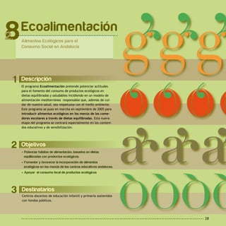 28
2 Objetivos
• Potenciar hábitos de alimentación, basados en dietas
equilibradas con productos ecológicos.
• Fomentar y favorecer la incorporación de alimentos
ecológicos en los menús de los centros educativos andaluces.
• Apoyar el consumo local de productos ecológicos.
1 Descripción
El programa Ecoalimentación pretende potenciar actitudes
para el fomento del consumo de productos ecológicos en
dietas equilibradas y saludables incidiendo en un modelo de
alimentación mediterránea responsable que, además de cui-
dar de nuestra salud, sea respetuosa con el medio ambiente.
Este programa se puso en marcha en septiembre de 2005 para
introducir alimentos ecológicos en los menús de los come-
dores escolares a través de dietas equilibradas. Esta nueva
etapa del programa se centrará especialmente en los conteni-
dos educativos y de sensibilización.
Ecoalimentación
Alimentos Ecológicos para el
Consumo Social en Andalucía
8
Destinatarios
Centros docentes de educación infantil y primaria sostenidos
con fondos públicos.
3
 