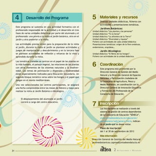 2 A c t u a c i o n e s y R e c u r s o s31
Desarrollo del Programa
Este programa se sustenta en una actividad formativa con el
profesorado responsable de la actividad y el desarrollo en tres
fases de varias unidades didácticas por parte del alumnado y el
profesorado: una previa a la visita al jardín botánico, otra en el
jardín y otra posterior a la visita.
Las actividades previas sirven para la preparación de la visita
al jardín, durante la visita al jardín se plantean actividades y
juegos de manipulación y descubrimiento y en la tercera fase
se plantean actividades de reflexión y refuerzo de lo visto y
aprendido durante la visita.
Las temáticas tratadas se centran en el papel de las plantas en
la vida humana, el paisaje vegetal, las relaciones de las plantas
con otros elementos de los sistemas naturales y la biodiver-
sidad. Los temas de polinización y dispersión y biodiversidad
están especialmente indicados para Educación Secundaria. Un
segundo bloque temático versa sobre los hongos y el papel que
juegan en el monte mediterráneo.
Una vez seleccionados los centros participantes, se asignará
una fecha comprendida entre los meses de febrero y mayo para
realizar la visita al Jardín Botánico o Micológico.
El desplazamiento del alumnado al jardín
correrá a cargo del centro educativo.
Materiales y recursos
Diversas unidades didácticas, ficheros con
actividades y presentaciones temáticas.
Jardines Botánicos:
Unidad didáctica “Las plantas y las personas”
Unidad didáctica “Tú la llevas”
Unidad didáctica “La alfombra de la Tierra”
Unidad didáctica “Diversidad y riqueza”
Fichero con actividades de cada unidad didáctica
Presentaciones temáticas: origen de la flora andaluza,
endemismos, orquídeas…
Jardín Micológico:
Unidad didáctica “El Reino de los hongos”.
Fichero con actividades de la unidad didáctica.
54
Inscripción
Las inscripciones se realizarán a través del
sistema de gestión de centros dependientes
de la Consejería de Educación ”SÉNECA”,
www.juntadeandalucia.es/educacion/
portalseneca/web/seneca/inicio, indican-
do el jardín que se desea visitar.
Plazo de inscripción:
del 1 al 30 de septiembre de 2013
Más información
7
Dirección General de Gestión del Medio Natural
jardinesbotanicos.capma@juntadeandalucia.es
Coordinación
Este programa está promovido por la
Dirección General de Gestión del Medio
Natural y la Dirección General de Espacios
Naturales y Participación ciudadana de
la Consejería de Agricultura, Pesca y
Medio Ambiente, en coordinación con la
Dirección General de Innovación Educativa
y Formación del Profesorado de la
Consejería de Educación.
6
 