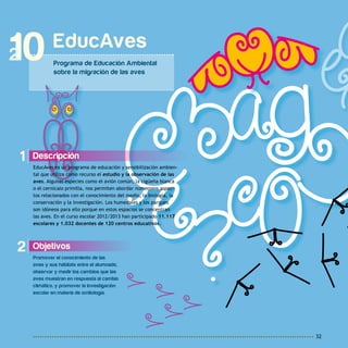 32
1
2 Objetivos
Promover el conocimiento de las
aves y sus hábitats entre el alumnado,
observar y medir los cambios que las
aves muestran en respuesta al cambio
climático, y promover la investigación
escolar en materia de ornitología.
Descripción
EducAves es un programa de educación y sensibilización ambien-
tal que utiliza como recurso el estudio y la observación de las
aves. Algunas especies como el avión común, la cigüeña blanca
o el cernícalo primilla, nos permiten abordar numerosos aspec-
tos relacionados con el conocimiento del medio, la biología, la
conservación y la investigación. Los humedales y los parques
son idóneos para ello porque en estos espacios se concentran
las aves. En el curso escolar 2012/2013 han participado 11.117
escolares y 1.032 docentes de 120 centros educativos.
EducAves
Programa de Educación Ambiental
sobre la migración de las aves
10
 