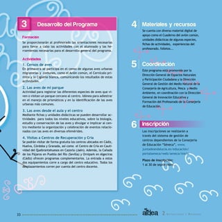 2 A c t u a c i o n e s y R e c u r s o s33
Desarrollo del Programa
Formación
Se proporcionarán al profesorado las orientaciones necesarias
para llevar a cabo las actividades con el alumnado y las he-
rramientas necesarias para el desarrollo general del programa.
Actividades
1. Censos de aves
En primavera se participa en el censo de algunas aves urbanas
migratorias y comunes, como el Avión común, el Cernícalo pri-
milla y la Cigüeña blanca, comunicando los resultados de estas
actividades.
2. Las aves de mi parque
Actividad para registrar las diferentes especies de aves que vi-
ven o visitan un parque cercano al centro. Idónea para adiestrar
en el manejo de prismáticos y en la identificación de las aves
urbanas más comunes.
3. Las aves desde el aula y el centro
Mediante fichas y unidades didácticas se pueden desarrollar ac-
tividades para todos los niveles educativos, sobre la biología,
estudio y conservación de las aves y divulgar e implicar al cen-
tro mediante la organización y celebración de eventos relacio-
nados con las aves en diversas efemérides.
4. Visitas a Centros de Recuperación y Cría
Se podrán visitar de forma gratuita los centros ubicados en Cádiz,
Huelva, Córdoba y Granada, así como el Centro de Cría en Cauti-
vidad del Quebrantahuesos en Cazorla (Jaén). Además, la Cañada
de los Pájaros en Puebla del Río (Sevilla) y Ornipark en Algeciras
(Cádiz) ofrecen programas complementarios. La entrada a estos
dos equipamientos corre a cargo del centro educativo. Todos los
desplazamientos corren por cuenta del centro docente.
Inscripción
Las inscripciones se realizarán a
través del sistema de gestión de
centros dependientes de la Consejería
de Educación “Séneca”, www.
juntadeandalucia.es/educacion/
portalseneca/web/seneca/inicio
Plazo de inscripción:
1 al 30 de septiembre.
6
Materiales y recursos
Se cuenta con diverso material digital de
apoyo como el Cuaderno del avión común,
unidades didácticas de algunas especies,
fichas de actividades, experiencias del
profesorado, folletos...
43
Coordinación
Este programa está promovido por la
Dirección General de Espacios Naturales
y Participación Ciudadana y la Dirección
General de Gestión del Medio Natural de la
Consejería de Agricultura, Pesca y Medio
Ambiente, en coordinación con la Dirección
General de Innovación Educativa y
Formación del Profesorado de la Consejería
de Educación.
5
 