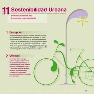 34
Descripción
La sostenibilidad local no sería posible si se tienen en cuenta
exclusivamente cuestiones técnicas o normativas. Es funda-
mental contar con la implicación de la comunidad educativa
y el resto de la ciudadanía, para lo cual las iniciativas de edu-
cación ambiental, de participación, sensibilización y capaci-
tación por la sostenibilidad ambiental urbana desempeñan un
papel crucial. En el curso escolar 2012/2013 participaron 254
estudiantes y 21 docentes de 20 centros educativos.
1
Objetivos
Sensibilizar al alumnado y al
profesorado sobre la importancia
de aspectos relacionados con la
sostenibilidad y el medio ambiente
urbano, la contaminación acústica
y lumínica, la mejora de la calidad
ambiental urbana a través de
la implicación ciudadana y la
promoción de actitudes y conductas
proambientales.
2
Sostenibilidad Urbana
11 Educación Ambiental para
la mejora de entornos urbanos
 