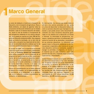 8
Marco General1
La Junta de Andalucía a través de la Consejería de
Educación y de la Consejería de Agricultura, Pesca y
Medio Ambiente, con objeto de aglutinar todas las
actuaciones de Educación Ambiental que se estaban
llevando a cabo en el Sistema Educativo de Andalu-
cía, asume el reto de facilitar la incorporación de
esta perspectiva ambiental en los centros educati-
vos, con la puesta en marcha en el año 1990 del Pro-
grama de Educación Ambiental ALDEA. Este programa
desde sus inicios ha movilizado, con un alto nivel de
implicación, a una parte muy importante de los miem-
bros de la comunidad educativa andaluza que ha ido
creciendo considerablemente hasta la actualidad.
En octubre de 2009, tras la experiencia acumulada
y ante los nuevos escenarios sociales y ambientales,
se firma un Protocolo General de Colaboración,
entre ambas Consejerías, para el desarrollo de un
programa con nuevas líneas de acción, como la pro-
moción de la ecoeficiencia y el desarrollo sosteni-
ble en los centros, la conservación de los recursos
naturales, la formación ambiental, la elaboración
de nuevos materiales y recursos, o el apoyo a la
investigación, innovación y evaluación educativa.
Educar en la sensibilización con el medio ambiente
es educar en el respeto, en la responsabilidad, en
la convivencia, en la solidaridad, en la generosi-
dad, en la resolución y análisis de problemas, en
economía, en sostenibilidad,...
En este sentido, los recursos que desde Aldea se
ofertan a los centros pretenden ser una ayuda
a la hora de desarrollar la Educación Ambiental,
como un proceso educativo que impregne la vida
escolar y que pueda actuar como mecanismo de
conexión con otras iniciativas educativas gene-
radas en los ámbitos de la educación no formal
e informal. Su diversidad en perspectivas, for-
matos y temáticas permiten al profesorado utili-
zarlos en función de las demandas y necesidades
de sus entornos educativos. La coherencia que
supone tratar la Educación Ambiental no de for-
ma puntual o esporádica sino inmersa en un pro-
ceso educativo continuo y constante, ayudará a
escoger la actividad, el programa, el recurso y
el material que en cada momento y para cada
proceso sea más útil y responda mejor a nuestras
expectativas y necesidades.
Aunque durante el pasado curso escolar 2012/2013
las diferentes actuaciones se han visto afectadas
por la especial situación de escasa disponibilidad
de recursos, la iniciativa del profesorado, la de-
dicación en el trabajo didáctico en el aula y el
entorno próximo y el aprovechamiento de todos
los recursos han sido fundamentales para que los
resultados hayan sido positivos, llegando a una
participación de 2.187 centros educativos, 28.098
docentes y  323.285 alumnos y alumnas.
 
