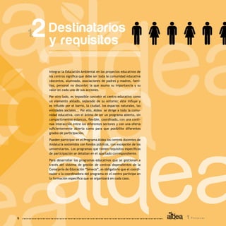 1 P r o g r a m a9
Destinatarios
y requisitos
2
Integrar la Educación Ambiental en los proyectos educativos de
los centros significa que debe ser toda la comunidad educativa
(docentes, alumnado, asociaciones de padres y madres, fami-
lias, personal no docente) la que asuma su importancia y su
valor en cada una de sus acciones.
Por otro lado, es imposible concebir el centro educativo como
un elemento aislado, separado de su entorno; éste influye y
es influido por el barrio, la ciudad, los espacios naturales, las
entidades sociales... Por ello, Aldea se dirige a toda la comu-
nidad educativa, con el ánimo de ser un programa abierto, sin
compartimentos estancos, flexible, coordinado, con una conti-
nua interacción entre los diferentes sectores y con una oferta
suficientemente abierta como para que posibilite diferentes
grados de participación.
Pueden participar en el Programa Aldea los centros docentes de
Andalucía sostenidos con fondos públicos, con excepción de los
universitarios. Los programas que tienen requisitos específicos
de participación se detallan en el apartado correspondiente.
Para desarrollar los programas educativos que se gestionan a
través del sistema de gestión de centros dependientes de la
Consejería de Educación “Séneca”, es obligatorio que el coordi-
nador o la coordinadora del programa en el centro participe en
la formación específica que se organizará en cada caso.
 