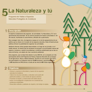 22
2 Objetivos
• Conocer y apreciar la diversidad y riqueza de los espacios
naturales de Andalucía
• Valorar los recursos naturales y culturales como parte del
patrimonio andaluz y como fuente de riqueza colectiva
• Fomentar el respeto y conservación del medio natural
• Incitar a la investigación e implicación en la resolución de
problemas ambientales.
• Desarrollar actitudes y aptitudes de respeto y de trabajo en equipo.
1 Descripción
El objetivo fundamental del programa de actividades “La Naturaleza y Tú” es la
aproximación del alumnado de los centros escolares de nuestra comunidad al me-
dio natural, facilitando el conocimiento y difusión de su patrimonio.
Para conseguir este reto, el programa se apoya en la red de equipamientos de uso
público que se sitúan en el corazón de los espacios naturales. Estas infraestructuras
públicas ofrecen la posibilidad de organizar las actividades.
Mediante diversas visitas guiadas desarrolladas a lo largo de una jornada, en el
medio natural, se intenta que los escolares se acerquen a los principales valores del
espacio y conozcan y valoren los problemas y conflictos ambientales que se dan en
estos territorios, con objeto de crear conciencia ambiental.
Este programa, que se desarrolla desde el curso 2003-04, es la campaña con más
participantes dentro del Programa de Visitas a Espacios Naturales de la Conseje-
ría de Agricultura, Pesca y Medio Ambiente. Durante el curso escolar 2012/2013,
han participado en el programa más de 19.000 escolares y aproximadamente
1.450 docentes de 318 centros a través de las más de 400 visitas organizadas.
La Naturaleza y tú
Programa de Visitas a Espacios
Naturales Protegidos de Andalucía
5
 