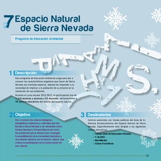 26
3 Destinatarios
Centros sostenidos con fondos públicos del Área de In-
fluencia Socioeconómica del Espacio Natural de Sierra
Nevada. Específicamente está dirigido a los siguientes
niveles educativos:
• Tercer Ciclo de Educación Primaria.
• 1º de ESO.
• Bachillerato.
• Ciclos Formativos
2 Objetivo
Dar a conocer los valores biológicos,
paisajísticos, históricos y culturales que han
llevado a Sierra Nevada a ser declarada como
Parque Nacional y Parque Natural, así como
los problemas que le afectan para conseguir
la sensibilización de la comunidad educativa y
una relación afectiva con el entorno natural que
motive su participación en la conservación de
sus valores.
Espacio Natural
de Sierra Nevada
Programa de Educación Ambiental
7
1 Descripción
Este programa de Educación Ambiental surge para dar a
conocer las características singulares que hacen de Sierra
Nevada una montaña especial, además de responder a la
necesidad de implicar a la población de su entorno en la
resolución de sus problemas.
Durante el curso escolar 2012/2013 la participación fue de
1.318 alumnos y alumnas y 93 docentes, pertenecientes a
45 centros educativos del ámbito del espacio natural.
 