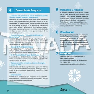 2 A c t u a c i o n e s y R e c u r s o s27
Desarrollo del Programa
• Campaña con escolares de tercer ciclo de Educación
Primaria. Unidad Didáctica Biodiversidad
Realización de tres actividades con el mismo grupo distribuidas
en los tres trimestres del curso. La primera consiste en un re-
lato apoyado en diapositivas que sirve de introducción al tema
de Sierra Nevada, la segunda es un taller que se realiza en el
centro sobre la flora y la fauna de la sierra, así como los pro-
blemas que le afectan y la tercera es un itinerario teatralizado
en el que se hacen coincidir a varios grupos en alguno de los
senderos del parque.
• Curso de formación “Educación Ambiental en
Sierra Nevada”
Curso de 40 horas de duración dirigido al profesorado de los
centros escolares ubicados en el ámbito de Sierra Nevada. Este
curso se enmarca dentro de los programas anuales de formación
de los Centros del Profesorado (CEP).
• Consejo de Participación Escolar
Órgano de participación escolar en el que mediante la forma-
ción y el análisis, el alumnado realiza acciones de conservación
y propone otras a los gestores del espacio natural.
• U. D. “Cambio Global” para Bachillerato
Desarrollo de una Unidad Didáctica específica sobre “Cambio
Global en Sierra Nevada” con el alumnado de 1º de bachillerato
en cinco centros de la zona.
• Trabajo con ciclos formativos, talleres de empleo
y cursos de FPO
Mediante estas actividades se pretende dar apoyo a los distintos
módulos de los ciclos formativos de nivel medio y superior y
cursos de FPO que tienen el medio natural como futura fuente
de trabajo.
• Colaboraciones
Consiste en la colaboración con programas de Educación Am-
biental externos realizando diferentes actividades a petición
de los centros educativos interesados.
Inscripción
Dirección General de Espacios Naturales y
Participación Ciudadana
Oficinas del Espacio Natural de Sierra Nevada
Tlf: 958 026 300
usopublico.sn.capma@juntadeandalucia.es
7
Materiales y recursos
El programa cuenta con varios recursos a través
de los cuales se trabajan distintas temáticas re-
ferentes a Sierra Nevada: Unidades Didácticas
(biodiversidad, impactos, patrimonio, incendios
y cambio global), Sendero Interpretativo
Teatralizado y otros recursos (diaporamas
temáticos, vídeos, guías y varias publicaciones
de apoyo a las distintas actividades).
5
Coordinación
Este programa está promovido por la Dirección
General de Espacios Naturales y Participación
Ciudadana de la Consejería de Agricultura,
Pesca y Medio Ambiente, en coordinación con
la Dirección General de Innovación Educativa y
Formación del Profesorado de la Consejería de
Educación.
6
4
 