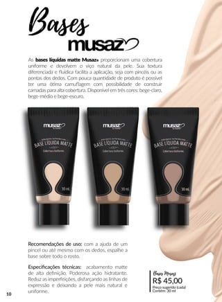 As bases líquidas maae Musaz® proporcionam uma cobertura
uniforme e devolvem o viço natural da pele. Sua textura
diferenciada e ﬂuídica facilita a aplicação, seja com pincéis ou as
pontas dos dedos. Com pouca quanndade de produto é possível
ter uma óóma camuﬂagem com possibilidade de construir
camadas para alta cobertura. Disponível em três cores: bege-claro,
bege-médio e bege-escuro.
Recomendações de uso: com a ajuda de um
pincel ou até mesmo com os dedos, espalhe a
base sobre todo o rosto.
As bases líquidas maae Musaz® proporcionam uma cobertura
uniforme e devolvem o viço natural da pele. Sua textura
diferenciada e ﬂuídica facilita a aplicação, seja com pincéis ou as
pontas dos dedos. Com pouca quanndade de produto é possível
ter uma óóma camuﬂagem com possibilidade de construir
camadas para alta cobertura. Disponível em três cores: bege-claro,
bege-médio e bege-escuro.
Recomendações de uso: com a ajuda de um
pincel ou até mesmo com os dedos, espalhe a
base sobre todo o rosto.
Especiﬁcações técnicas: acabamento maae
de alta deﬁnição. Poderosa ação hidratante.
Reduz as imperfeições, disfarçando as linhas de
expressão e deixando a pele mais natural e
uniforme.
Bases
R$ 45,00
Preço sugerido (cada)
Contém: 30 ml
Bases Musaz
10
 