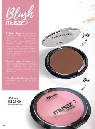 O Blush Musaz possui textura
ultraﬁna e acabamento suave.
Disponível em dois tons de
cores, Gold e Rosé, sua fórmula
aveludada se adequa a todos os
pos de pele, destacando e
realçando os contornos do rosto.
PossuiPossui pigmentos micronizados
e é livre de óleo.
Recomendações de uso: apli-
que o blush na maçã do rosto
com a ajuda do pincel para es-
palhar e esfumar de maneira
leve e suul.
R$ 29,00
Preço sugerido (cada)
Especiﬁcações técnicas: Blush
compacto micronizado e alta
cobertura.
Blush
Gold
Rosé
Blush Musaz
12
 