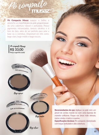 Bege escuro
Bege médio
Bege claro
Pó Compacto Musaz suaviza o brilho e
preenche as imperfeições da pele proporcionan-
do uma cobertura natural e aveludada. Possui
pigmentos micronizados, textura ultraﬁna e é
livre de óleo, além de ser perfeito para selar a
base ou o correevo. Disponível em três cores:
bege-claro, bege-médio e bege-escuro.
Recomendações de uso: Aplique na pele com um
pincel de cerdas macias ou com uma esponja de
maneira uniforme. Foque nas áreas mais oleosas,
comoatesta,onarizeoqueixo.
Especiﬁcações técnicas: Pó compacto micronizado
comtoqueaveludadoealtacobertura.
Pó compacto
R$ 33,00
Preço sugerido (cada)
Pó compacto Musaz
13
 