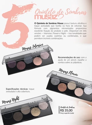 O Quinteto de Sombras Musaz possui textura ultraﬁna e
toque aveludado que facilita na hora de esfumar. Sua
fórmula com pigmentos micronizados proporciona
excelente ﬁxação do produto à pele. Disponível em três
versões — Intensive, Flower e Night — traz tonalidades que
podem ser usadas sozinhas ou combinadas, e que
permitem incríveis combinações.
Recomendações de uso: com a
ajuda de um pincel, espalhe a
sombra sobre as pálpebras.
R$ 35,00
Preço sugerido (cada)
Quinteto de Sombras
Especiﬁcações técnicas: toque
aveludado e alta cobertura.
Quinteto de Sombras
Musaz Night
Musaz Intensive
Musaz Flower
14
 
