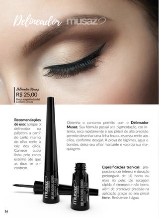 Obtenha o contorno perfeito com o Delineador
Musaz. Sua fórmula possui alta pigmentação, cor in-
tensa, seca rapidamente e seu pincel de alta precisão
permite desenhar uma linha ﬁna ou espessa rente aos
cílios, conforme desejar. À prova de lágrimas, água e
borrões, deixa seu olhar marcante e valoriza sua ma-
quiagem.
Recomendações
de uso: aplique o
delineador na
pálpebra a parrr
do canto interno
do olho, rente à
raiz dos cílios.
ComeComece outra
linha pelo canto
externo até que
as duas se en-
contrem.
R$ 25,00
Preço sugerido (cada)
Contém: 2,5 ml
Delineador Musaz
Especiﬁcações técnicas: pro-
porciona cor intensa e duração
prolongada de 10 horas ou
mais na pele. De secagem
rápida, é cremoso e não borra,
além de promover precisão na
aplicação graças ao seu pincel
ﬁrme.ﬁrme. Resistente à água.
Delineador
16
 
