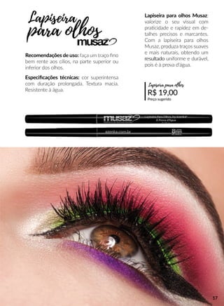 Lapiseira para olhos Musaz:
valorize o seu visual com
praacidade e rapidez em de-
talhes precisos e marcantes.
Com a lapiseira para olhos
Musaz, produza traços suaves
e mais naturais, obtendo um
resultadoresultado uniforme e durável,
pois é à prova d'água.
Recomendações de uso: faça um traço ﬁno
bem rente aos cílios, na parte superior ou
inferior dos olhos.
Especiﬁcações técnicas: cor superintensa
com duração prolongada. Textura macia.
Resistente à água.
R$ 19,00
Preço sugerido
Lapiseira para olhos
Lapiseira
para olhos
17
 