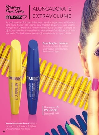 Máscara
Para Cílios
Se você ama ter cílios bem deﬁnidos e um olhar impactante, as Máscaras
para cílios Musaz irão ganhar seu coração! Disponíveis nas versões
Alongadora e Extravolume, contêm vitamina E, óleo de argan e extrato de
jojoba, uma combinação que hidrata e fortalece os ﬁos, deixando-os mais
saudáveis. Fáceis de aplicar, possuem longa duração, secagem rápida.
ALONGADORA E
EXTRAVOLUME
Recomendações de uso: reere o
excesso do aplicador e distribua
uniformemente nos cílios.
R$ 39,00
Preço sugerido (cada)
Contém: 7 ml
Máscara para cílios
Especiﬁcações técnicas:
Contém extrato de jojoba,
vitamina E e óleo de argan.
Resistente à água.
18
 