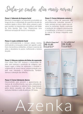 Azenka
Passo 1. Sabonete de limpeza facial
RRemove a maquiagem, as impurezas acumuladas ao
longo do dia e a oleosidade da superrcie da pele de
maneira rápida e eﬁcaz. Além disso, prepara a pele
para receber os tratamentos cosméécos ann-idade
da linha Azenka Skin Care. Proporciona uma
deliciosa sensação de frescor e renovação.
Passo 2. Loção esfoliante facial
Limpa profundamente e remove células mortas,
essmulando a renovação celular sem agredir a pele.
Com microesferas esfoliantes, remove o excesso de
sebo e desobstrui os poros, melhorando a textura
da pele.
Passo 3. Máscara redutora de linhas de expressão
CCom efeito Peel Oﬀ, restaura a elasscidade da
pele, pois essmula a produção de colágeno, que
repara rugas e linhas de expressão e combate o
surgimento de novas marcas, proporcionando uma
pele mais hidratada e rejuvenescida. Também
atenua a coloração das olheiras.
Passo 4. Creme hidratante diurno
Desenvolvido para prevenir o aparecimento de
marcas de envelhecimento, sua ação annoxidante
auxilia a neutralizar os radicais livres, responsáveis
pelos danos causados nas células. Sua fórmula
exclusiva hidrata e cuida da pele por 24 horas.
Passo 5. Creme hidratante noturno
AsAs rugas e linhas de expressão são
profundamente reduzidas durante a
noite, período em que a pele mais ab-
sorve os nutrientes. Ajuda a essmular
a produção de colágeno promovendo
a revitalização, a ﬁrmeza e o combate
às marcas do tempo enquanto você
dorme.dorme.
R$ 31,00
Preço sugerido (cada)
Conteúdo: 100 ml
1. Sabonete de limpeza facial
R$ 31,00
Preço sugerido (cada)
Conteúdo: 100 ml
2. Loção esfoliante facial
2
 