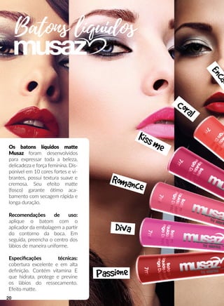 Batons líquidos
Os batons líquidos maae
Musaz foram desenvolvidos
para expressar toda a beleza,
delicadeza e força feminina. Dis-
ponível em 10 cores fortes e vi-
brantes, possui textura suave e
cremosa. Seu efeito maae
(fosco) garante óómo aca-
bamento com secagem rápida e
longa duração.
Recomendações de uso:
aplique o batom com o
aplicador da embalagem a parrr
do contorno da boca. Em
seguida, preencha o centro dos
lábios de maneira uniforme.
Especiﬁcações técnicas:
cobertura excelente e em alta
deﬁnição. Contém vitamina E
que hidrata, protege e previne
os lábios do ressecamento.
Efeito maae.
Passione
Diva
Romance
Kissme
Coral
Encan
20
 