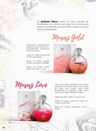 Os perfumes Musaz trazem um novo conceito de
feminilidade. Um convite para seguir seu inssnto, para
explorar seus desejos mais profundos e liberar sua força
interior. Experimente!
Fragrância sensualmente
poderosa que mistura au-
daciosamente elementos
escuros e leves.
Uma nova ideia trazendo notas frutais
vibrantes com toque ﬂoral, e um toque
de talco para trazer ainda mais
feminilidade à fragrância pois realça
beleza com toda a força da mulher.
Notas de saída: bergamota,
maçã e amêndoas.
Notas de corpo: muguet,
jasmim, tuberosa e sândalo.
Notas de fundo: âmbar,
tonka, baunilha e musk.
Notas de saída: violeta, cássia e rosa
Notas de corpo: acorde de frutas ver-
melhas e baunilha
Notas de fundo: amêndoas, musk e
âmbar
Musaz Gold
Musaz Love
24
 