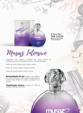 Fragrância que explora o volume das notas Chipre em
combinação com a explosão de ﬂores e frutas vibrantes.
Notas de saída: bergamota, maçã e cássia.
Notas de corpo: muguet, jasmim sambac.
Notas de fundo: âmbar, tonka e musk.
Recomendações de uso: aplique nas regiões
de maior circulação, como pulsos e pescoço ou
onde preferir. Pode ser usado a qualquer hora
do dia.
Especiﬁcações técnicas: volume de 100 mL.
Contém 25% de essência.
R$ 135,00
Preço sugerido (cada)
Contém: 100 ml
Perfumes Musaz
25
 