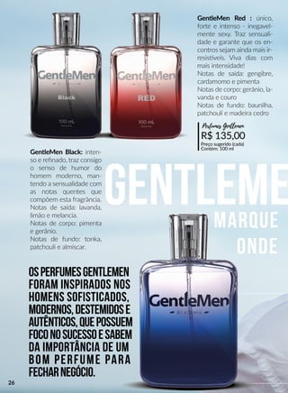Gentlememarque
onde
GentleMen Black: inten-
so e reﬁnado, traz consigo
o senso de humor do
homem moderno, man-
tendo a sensualidade com
as notas quentes que
compõem esta fragrância.
Notas de saída: lavanda,
limão e melancia.
Notas de corpo: pimenta
e gerânio.
Notas de fundo: tonka,
patchouli e almíscar.
R$ 135,00
Preço sugerido (cada)
Contém: 100 ml
Perfumes Gentlemen
OsperfumesGentleMen
foram inspirados nos
homens sofisticados,
modernos,destemidose
autênticos,quepossuem
foconosucessoesabem
da importância de um
bom perfumebom perfume para
fecharnegócio.
GentleMen Red : único,
forte e intenso - inegavel-
mente sexy. Traz sensuali-
dade e garante que os en-
contros sejam ainda mais ir-
resissveis. Viva dias com
mais intensidade!
Notas de saída: gengibre,
cardamomo e pimenta
Notas de corpo: gerânio, la-
vanda e couro
Notas de fundo: baunilha,
patchouli e madeira cedro
26
 