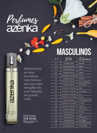 Selecionamos
as notas
aromáácas
mais famosas
para que você
mergulhe em
suas fantasias
em gem grande
esslo.
Perfumes
Masculinos
EstiloNº Referência
Aromááco suave
Amadeirado intenso
Aromááco intenso
Aromááco intenso
Aromááco intenso
Amadeirado moderado
Amadeirado moderado
Amadeirado intenso
Amadeirado suave
Amadeirado moderado
Amadeirado moderado
Oriental moderado
Oriental moderado
Oriental moderado
Oriental moderado
Oriental intenso
Oriental intenso
Oriental intenso
Aromááco moderado
Aromááco moderado
Aromááco moderado
Aromááco moderado
Essencial
Malbec
Kourus
Lapidus
Azarro
Porrnari
Dolce e Gabbana
212 VIP Men
Diesel
Ferrari Black
Polo
Invictus
Ferrari Black Ed. Esp.
212 Men
Hugo Boss
Armani Code
Animale
Joop!
Silver Scent
One Million
One Million Intense
Lacoste Blanc
01
02
03
04
05
11
12
13
20
23
25
26
28
29
30
31
35
37
39
40
41
44
R$ 90,00
Preço sugerido (cada)
Contém: 50 ml
Perfumes Azenka
28
 