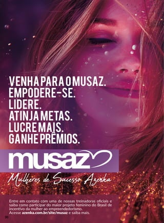 Mulheres de Sucesso Azenka
VenhaparaoMusaz.
Empodere-se.
Lidere.
Atinjametas.
lucremais.
ganheprêmios.
Entre em contato com uma de nossas treinadoras oﬁciais e
saiba como parrcipar do maior projeto feminino do Brasil de
incennvo da mulher ao empreendedorismo.
Acesse azenka.com.br/site/musaz e saiba mais.
30
 