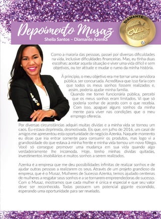 Como a maioria das pessoas, passei por diversas diﬁculdades
na vida, inclusive diﬁculdades ﬁnanceiras. Mas, eu nha duas
escolhas: aceitar aquela situação e viver uma vida diicil e sem
objeevos, ou ter aatude e mudar o rumo da minha história.
ÀÀ princípio, o meu objeevo era me tornar uma servidora
pública, ser concursada. Acreditava que isso faria com
que todos os meus sonhos fossem realizados e,
assim, poderia ajudar minha família.
QQuando me tornei funcionária pública, percebi
que os meus sonhos eram limitados. Vi que só
poderia sonhar de acordo com o que recebia.
Com isso, apaguei alguns sonhos da minha
mente para viver nas condições que o meu
emprego oferecia.
PPor diversas circunstâncias adquiri muitas dívidas e a minha vida se tornou um
caos. Eu estava deprimida, desmoovada. Eis que, em julho de 2016, um casal de
amigos me apresentou esta oportunidade de negócio Azenka. Naquele momento
eu disse que iria entrar somente para consumir os produtos, mas logo vi a
grandiosidade do que estava à minha frente e minha vida tomou um novo fôlego.
VVocê só consegue promover uma mudança em sua vida quando algo
verdadeiramente lhe incomoda. Hoje, tenho minhas dívidas quitadas,
invessmentos imobiliários e muitos sonhos a serem realizados.
AAzenka é a empresa que me deu possibilidades inﬁnitas de realizar sonhos e de
ajudar outras pessoas a realizarem os seus. Através de um projeto grandioso da
empresa, que é o Musaz, Mulheres de Sucesso Azenka, temos ajudado centenas
de mulheres a resgatar seus sonhos e a se tornarem empreendedoras de sucesso.
Com o Musaz, mostramos que cada mulher é única e especial e que seu valor
deve ser reconhecido. Todas possuem um potencial gigante escondido,
esperando uma oportunidade para ser revelado.
Depoimento MusazSheila Santos – Diamante Azenka
31
 