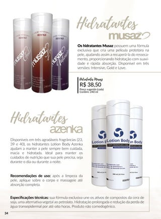 Os hidratantes Musaz possuem uma fórmula
exclusiva que cria uma película protetora na
pele, ajudando assim a recuperá-la do resseca-
mento, proporcionando hidratação com suavi-
dade e rápida absorção. Disponível em três
versões: Intensive, Gold e Love.
Disponíveis em três agradáveis fragrâncias (23,
39 e 40), os hidratantes Looon Body Azenka
ajudam a manter a pele sempre bem cuidada,
macia e hidratada. Ideal para manter os
cuidados de nutrição que sua pele precisa, seja
durante o dia ou durante a noite.
Recomendações de uso: após a limpeza da
pele, aplique sobre o corpo e massageie até
absorção completa.
Especiﬁcações técnicas: sua fórmula exclusiva une os aavos de compostos da cera de
soja, uma alternaava vegetal ao petrolato. Hidratação prolongada e redução da perda de
água transepidermal por até oito horas. Produto não comedogênico.
R$ 38,50
Preço sugerido (cada)
Contém: 240 ml
Hidratantes Musaz
Hidratantes
Hidratantes
34
 