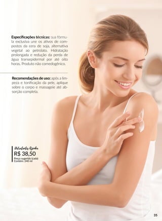 Recomendações de uso: após a lim-
peza e toniﬁcação da pele, aplique
sobre o corpo e massageie até ab-
sorção completa.
R$ 38,50
Preço sugerido (cada)
Contém: 240 ml
Hidratantes Azenka
Especiﬁcações técnicas: sua fórmu-
la exclusiva une os aavos de com-
postos da cera de soja, alternaava
vegetal ao petrolato. Hidratação
prolongada e redução da perda de
água transepidermal por até oito
horas. Produto não comedogênico.
35
 