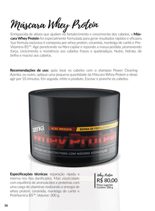 Enriquecida de aavos que ajudam no fortalecimento e crescimento dos cabelos, a Más-
cara Whey Protein foi especialmente formulada para gerar resultados rápidos e eﬁcazes.
Sua fórmula exclusiva é composta por whey protein, ceramida, manteiga de carité e Pro-
Vitamina B5™. Age penetrando na ﬁbra capilar e repondo a massa perdida, promovendo
força, crescimento e resistência aos cabelos fracos e quebradiços. Nutre, hidrata, dá
brilho e maciez aos cabelos.
Recomendações de uso: após lavar os cabelos com o shampoo Power Cleaning
Azenka, ou outro, aplique uma pequena quanndade da Máscara Whey Protein e deixe
agir por 10 minutos. Em seguida, reere o produto. Escove e pranche os cabelos.
Máscara Whey Protein
R$ 80,00
Preço sugerido
Contém: 300 g
Whey ProteinEspeciﬁcações técnicas: reparação rápida e
interna nos ﬁos daniﬁcados. Mais elasscidade
com equilíbrio de aminoácidos e proteínas com
uma carga de vitaminas realizando a sinergia de
whey protein, ceramida, manteiga de carité e
ProVitamina B5™. Volume: 300 g.
36
 