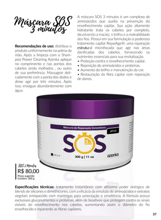 A máscara SOS 3 minutos é um complexo de
aminoácidos que auxilia na prevenção do
envelhecimento capilar. Sua ação altamente
hidratante trata os cabelos por completo,
devolvendo a maciez, o brilho e a maleabilidade
dos ﬁos. Possui em sua formulação o poderoso
tratamento capilar ReparAge®, uma reparação
estrutuestrutural microfocada que age nas áreas
daniﬁcadas dos cabelos, fornecendo os
nutrientes essenciais para sua revitalização.
• Proteção contra o envelhecimento capilar.
• Reposição de aminoácidos e proteínas.
• Aumento do brilho e manutenção da cor.
• Restauração da ﬁbra capilar com reparação
de danos.
Recomendações de uso: distribua o
produto uniformemente na palma da
mão. Após a limpeza com o Sham-
poo Power Cleaning Azenka aplique
no comprimento e nas pontas dos
cabelos ainda molhados , ou outro
de sua preferência. Massageie deli-
cadamente com a ponta dos dedos e
deixe agir por três minutos. Após
isso, enxágue abundantemente com
água.
R$ 80,00
Preço sugerido
Contém: 300 g
SOS 3 Minutos
Especiﬁcações técnicas: tratamento instantâneo com allssimo poder sinérgico de
blends de silicones e dimethicones, com a eﬁcácia da emulsão de aminoácidos e extratos
vegetais enriquecido com manteigas para umectação e emoliência. A fórmula possui
exclusivos gluconutrientes e proteínas, além de bioaavos que protegem contra os sinais
visíveis do envelhecimento nos cabelos, aumentando assim o diâmetro do ﬁo
envelhecido e reparando as ﬁbras capilares.
Máscara SOS
3 minutos
37
 