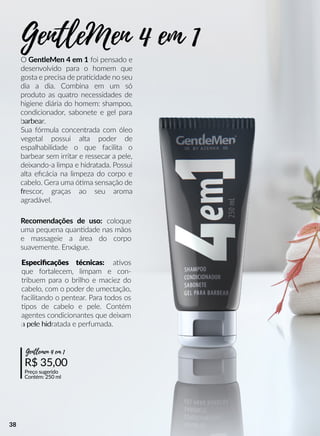Especiﬁcações técnicas: aavos
que fortalecem, limpam e con-
tribuem para o brilho e maciez do
cabelo, com o poder de umectação,
facilitando o pentear. Para todos os
pos de cabelo e pele. Contém
agentes condicionantes que deixam
a pele hida pele hidratada e perfumada.
Recomendações de uso: coloque
uma pequena quanndade nas mãos
e massageie a área do corpo
suavemente. Enxágue.
R$ 35,00
Preço sugerido
Contém: 250 ml
Gentlemen 4 em 1
O GentleMen 4 em 1 foi pensado e
desenvolvido para o homem que
gosta e precisa de praacidade no seu
dia a dia. Combina em um só
produto as quatro necessidades de
higiene diária do homem: shampoo,
condicionador, sabonete e gel para
barbeabarbear.
Sua fórmula concentrada com óleo
vegetal possui alta poder de
espalhabilidade o que facilita o
barbear sem irritar e ressecar a pele,
deixando-a limpa e hidratada. Possui
alta eﬁcácia na limpeza do corpo e
cabelo. Gera uma óóma sensação de
frfrescor, graças ao seu aroma
agradável.
GentleMen 4 em 1
38
 