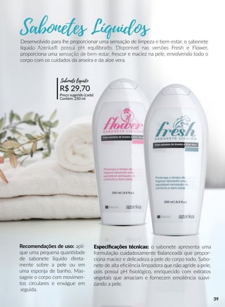Especiﬁcações técnicas: o sabonete apresenta uma
formulação cuidadosamente balanceada que propor-
ciona maciez e delicadeza a pele do corpo todo. Sabo-
nete de alta eﬁciência limpadora que não agride a pele,
pois possui pH ﬁsiológico, enriquecido com extratos
vegetais que amaciam e fornecem emoliência suavi-
zando a pele.
Recomendações de uso: apli-
que uma pequena quanndade
de sabonete líquido direta-
mente sobre a pele ou em
uma esponja de banho. Mas-
sageie o corpo com movimen-
tos circulares e enxágue em
seguida.
R$ 29,70
Preço sugerido (cada)
Contém: 250 ml
Sabonete líquido
Desenvolvido para lhe proporcionar uma sensação de limpeza e bem-estar, o sabonete
líquido Azenka® possui pH equilibrado. Disponível nas versões Fresh e Flower,
proporciona uma sensação de bem-estar, frescor e maciez na pele, envolvendo todo o
corpo com os cuidados da aroeira e da aloe vera.
39
 