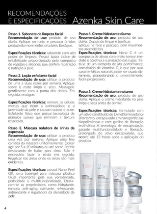 Azenka Skin Care
RECOMENDAÇÕES
E ESPECIFICAÇÕES
Passo 1. Sabonete de limpeza facial
Recomendação de uso: produto de uso
diário. Aplique no rosto e pescoço úmidos
produzindo movimentos circulares. Enxágue.
EEspeciﬁcações técnicas: sabonete com alto
poder de limpeza. Possui baixo índice de
irritabilidade proporcionado pelo composto
de vegetais e silicones, que confere reparação
e nutrição à pele.
Passo 2. Loção esfoliante facial
Recomendação de uso: uulizar o produto
de uma a duas vezes por semana. Aplique
sobre o rosto limpo e seco. Massageie
gennlmente com a ponta dos dedos. Em
seguida, enxágue.
EEspeciﬁcações técnicas: remove as células
mortas que ram a luminosidade e a
juventude da pele e causam cravos e acne.
Esfoliante sico que possui tecnologia de
grânulos suaves que eliminam a textura
ressecada.
Passo 3. Máscara redutora de linhas de
expressão
RRecomendação de uso: uulizar o produto
uma vez por semana. Aplique uma ﬁna
camada da máscara uniformemente. Deixar
agir por 5 a 20 minutos ou até secar. Reerar
destacando de baixo para cima. Não é
necessário lavar o rosto em seguida.
Reaplicar nas áreas onde os sinais são mais
evideevidentes.
Especiﬁcações técnicas: possui Nano Peel
Oﬀ, uma base-gel para máscara plássca
facial importante pela sua versaalidade,
praacidade e mullfuncionalidade. Desta-
cam-se as propriedades, como hidratante,
tensora, ann-aging, calmante, refrescante,
annoxidante e reguladora da oleosidade da
pele.pele.
Passo 4. Creme hidratante diurno
Recomendação de uso: produto de uso
diário. Depois de limpar e toniﬁcar.
aplique na face e pescoço, com movimen-
tos ascendentes
Especiﬁcações técnicas: Nano C é um
composto de aavos com efeito tensor ime-
diato e objeeva a suavização das rugas. Tra-
ta-se de um elemento de alta performance,
consstuído de vitamina C, e que por suas
caracterísscas naturais, pode ser usado dia-
riamente, proporcionando o preenchimento
ffacial progressivo.
Passo 5. Creme hidratante noturno
Recomendação de uso: produto de uso
diário. Aplique o creme hidratante na pele
limpa e seca antes de dormir.
EEspeciﬁcações técnicas: formulado com
um aavo consstuído de Dimeelaminoetanol
Bitartarato, encapsulado em nanoparrculas
biopoliméricas e com gaalho de liberação
enzimááca. A tecnologia de encapsulação
garante mullfuncionalidade e liberação
prolongada do aavo encapsulado, que
ococorre até 12 horas após a aplicação do
produto.
4
 