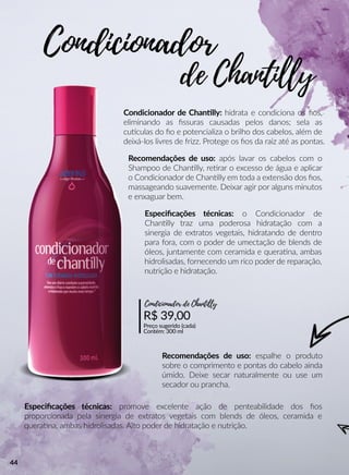 Condicionador de Channlly: hidrata e condiciona os ﬁos,
eliminando as ﬁssuras causadas pelos danos; sela as
cuuculas do ﬁo e potencializa o brilho dos cabelos, além de
deixá-los livres de frizz. Protege os ﬁos da raiz até as pontas.
Especiﬁcações técnicas: o Condicionador de
Channlly traz uma poderosa hidratação com a
sinergia de extratos vegetais, hidratando de dentro
para fora, com o poder de umectação de blends de
óleos, juntamente com ceramida e queraana, ambas
hidrolisadas, fornecendo um rico poder de reparação,
nutrição e hidratação.
Especiﬁcações técnicas: promove excelente ação de penteabilidade dos ﬁos
proporcionada pela sinergia de extratos vegetais com blends de óleos, ceramida e
queraana, ambas hidrolisadas. Alto poder de hidratação e nutrição.
Recomendações de uso: após lavar os cabelos com o
Shampoo de Channlly, reerar o excesso de água e aplicar
o Condicionador de Channlly em toda a extensão dos ﬁos,
massageando suavemente. Deixar agir por alguns minutos
e enxaguar bem.
Recomendações de uso: espalhe o produto
sobre o comprimento e pontas do cabelo ainda
úmido. Deixe secar naturalmente ou use um
secador ou prancha.
R$ 39,00
Preço sugerido (cada)
Contém: 300 ml
Condicionador de Chantiiy
Condicionador
de Chantiiy
44
 