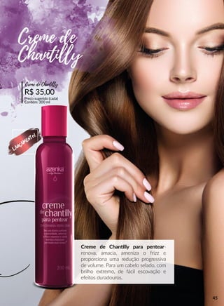 Creme de Channlly para pentear-
renova, amacia, ameniza o frizz e
proporciona uma redução progressiva
de volume. Para um cabelo selado, com
brilho extremo, de fácil escovação e
efeitos duradouros.
R$ 35,00
Preço sugerido (cada)
Contém: 300 ml
Creme de Chantiiy
Creme de
Chantiiy
LANÇAMENTO!
45
 