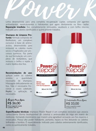 Power RPowerLinha desenvolvida para uma completa recuperação capilar, composta por agentes
annoxidantes, reestruturantes e hidratantes que agem diretamente na ﬁbra capilar.
Reparação imediata: ﬁos completamente renovados, saudáveis e com brilho intenso.
Indicada para cabelos daniﬁcados e quimicamente tratados.
Shampoo de Limpeza Pro-
funda: fórmula composta de
BioRestore, um complexo
exclusivo à base de amino-
ácidos; desenvolvido para
restaurar os cabelos muito
secos e fragilizados por pro
cessos químicos. Faz parte
da sua formulação um com-
plexo de biolipídeos, que
restaura o brilho e repõe a
matriz lipídica dos ﬁos.
Especiﬁcações técnicas: shampoo Power Repair é um complexo exclusivo que associa
carbocisteína (forma biodisponível da cisteína) e aminoácidos do trigo em matriz de
meecone, formando monômeros que trazem uma agradável sensação aos ﬁos ásperos e
ressecados. Possui alto poder hidratante, portanto, repara os ﬁos deixando os cabelos
brilhantes e bonitos. É especialmente indicado para cabelos extremamente daniﬁcados,
como os quimicamente tratados.
Recomendações de uso:
aplique sobre os cabelos
úmidos a quanndade
necessária de shampoo.
Massageie delicadamente os
ﬁos. Não é necessário fric-
cionar o couro cabeludo.
RepitaRepita a aplicação, se
necessário.
R$ 36,00
Preço sugerido (cada)
Contém: 300 ml
Shampoo Power Repair
R$ 33,00
Preço sugerido (cada)
Contém: 30 ml
Condicionador Power Repair
46
 