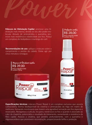 Máscara de Hidratação Capilar: promove uma hi-
dratação mais intensa, devido ao seu alto poder mo-
lecular. Através de aminoácidos e queraana, pro-
move mais resistência e elasscidade aos ﬁos. Possui
um complexo de biolipídeos e manteiga de carit
Recomendações de uso: aplique a máscara sobre o
comprimento e pontas do cabelo. Deixe agir por
cinco minutos e enxágue.
Especiﬁcações técnicas: máscara Power Repair é um complexo exclusivo que associa
carbocisteína (forma biodisponível da cisteína) e aminoácidos do trigo em matriz de
meecone, formando monômeros que trazem uma agradável sensação aos ﬁos ásperos e
ressecados. Reorganiza a cuucula, recupera, reestrutura os ﬁos e quando é associado ao
calor da chapinha, potencializa o resultado do tratamento, aumentando a resistência da
ﬁbra capilar. Associa a creaana, que penetra profundamente, com a queraana e
oligossacarídeos que promovem reconstrução, proporcionando brilho e proteção.
R$ 28,00
Preço sugerido (cada)
Contém: 60 ml
Finalizador caoilar
R$ 39,00
Preço sugerido (cada)
Contém: 300 g
Máscara de hidratação capilar
48
 
