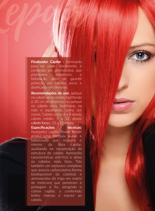 Finalizador Capilar - formulado
para ser usado diariamente, é
composto por aminoácidos, que
promovem emoliência e
hidratação, além de garannr
proteção aos cabelos secos e
daniﬁcados em demasia.
Recomendações de uso: aplique
no cabelo ainda úmido, borrifando
a 20 cm de distância; ou aplique
no cabelo seco, borrifando na
mão e espalhando, como um
creme. Cabelo curto: 6 a 8 doses;
cabelo médio: 7 a 12 doses;
cabelo loncabelo longo: 10 a 15 doses.
Especiﬁcações técnicas:
ﬁnalizador capilar Power Repair
possui uma fórmula suave e
balanceada que restaura o
interior da ﬁbra capilar,
auxiliando na recuperação da
estrutura do cabelo. Apresenta
cacaracterísscas ann-frizz e deixa
os cabelos mais lisos. Trás
também um exclusivo complexo
que associa carbocisteína (forma
biodisponível da cisteína) e
aminoácidos do trigo em matriz
de meecone que penetram e
pprotegem o ﬁo, aangindo o
córtex capilar, e conferindo
brilho intenso e maciez ao
cabelo.
49
 